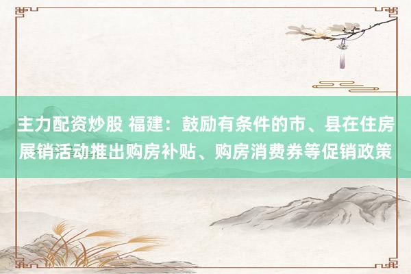 主力配资炒股 福建：鼓励有条件的市、县在住房展销活动推出购房补贴、购房消费券等促销政策