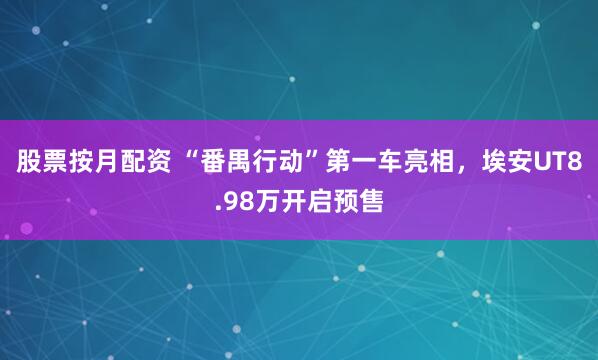 股票按月配资 “番禺行动”第一车亮相，埃安UT8.98万开启预售