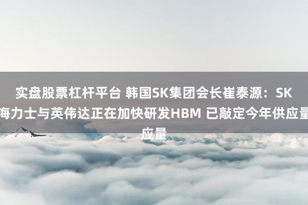 实盘股票杠杆平台 韩国SK集团会长崔泰源：SK海力士与英伟达正在加快研发HBM 已敲定今年供应量