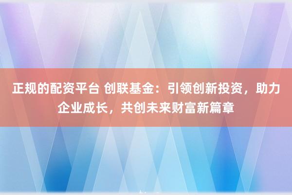 正规的配资平台 创联基金：引领创新投资，助力企业成长，共创未来财富新篇章