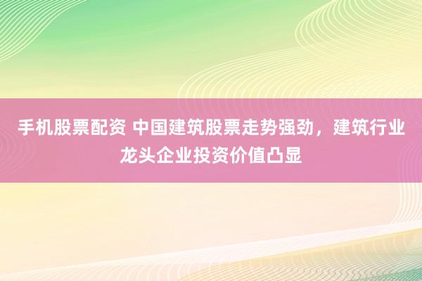 手机股票配资 中国建筑股票走势强劲，建筑行业龙头企业投资价值凸显