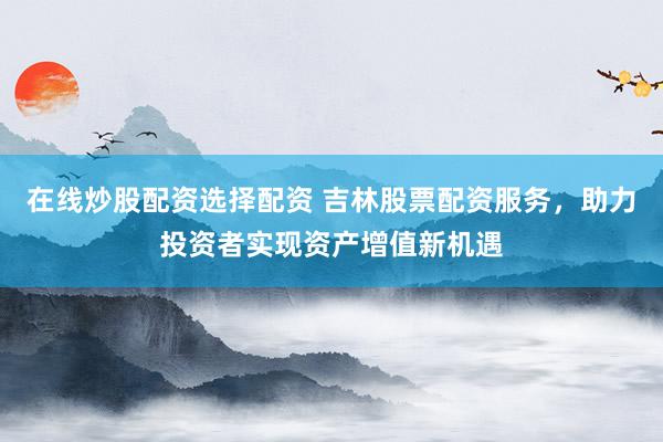 在线炒股配资选择配资 吉林股票配资服务，助力投资者实现资产增值新机遇
