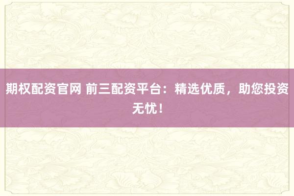期权配资官网 前三配资平台：精选优质，助您投资无忧！
