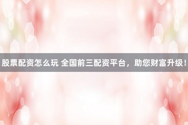 股票配资怎么玩 全国前三配资平台，助您财富升级！