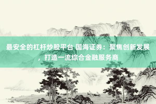 最安全的杠杆炒股平台 国海证券：聚焦创新发展，打造一流综合金融服务商