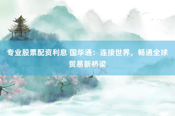 专业股票配资利息 国华通：连接世界，畅通全球贸易新桥梁