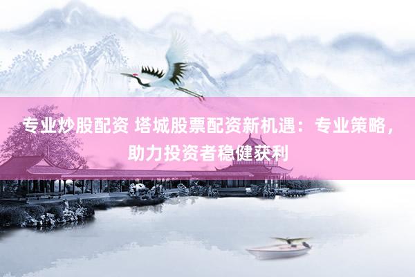 专业炒股配资 塔城股票配资新机遇：专业策略，助力投资者稳健获利
