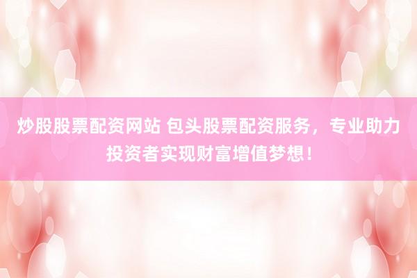 炒股股票配资网站 包头股票配资服务，专业助力投资者实现财富增值梦想！