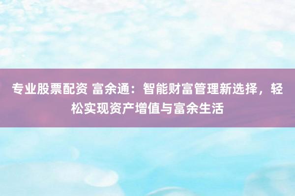 专业股票配资 富余通：智能财富管理新选择，轻松实现资产增值与富余生活