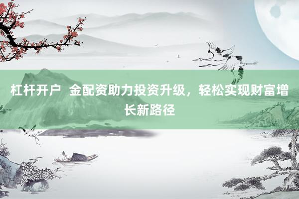 杠杆开户  金配资助力投资升级，轻松实现财富增长新路径