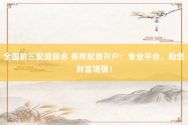 全国前三配资排名 券商配资开户：专业平台，助您财富增值！
