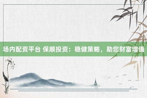 场内配资平台 保顺投资：稳健策略，助您财富增值