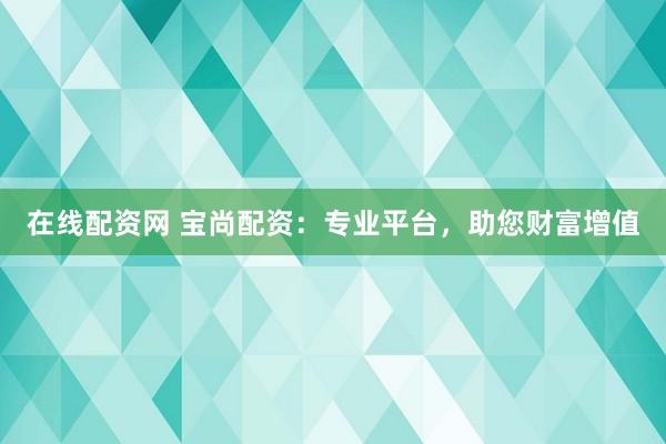 在线配资网 宝尚配资：专业平台，助您财富增值