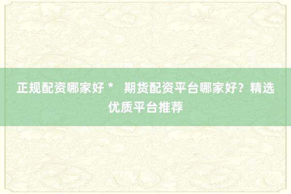 正规配资哪家好 *   期货配资平台哪家好？精选优质平台推荐