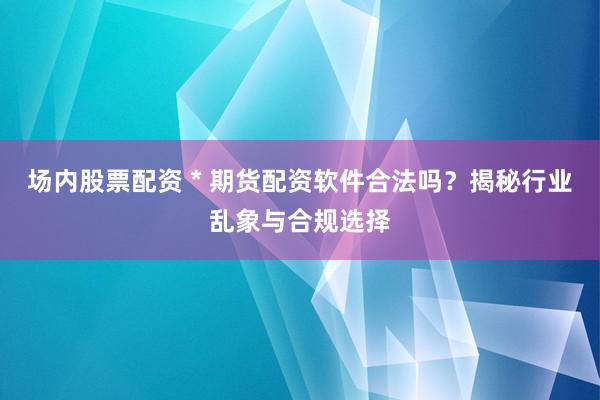 场内股票配资 * 期货配资软件合法吗？揭秘行业乱象与合规选择