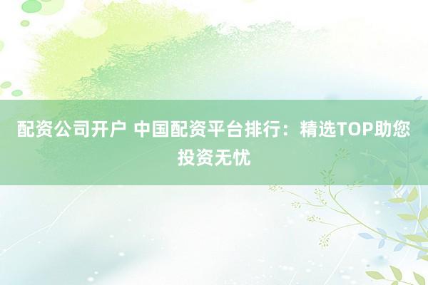 配资公司开户 中国配资平台排行：精选TOP助您投资无忧
