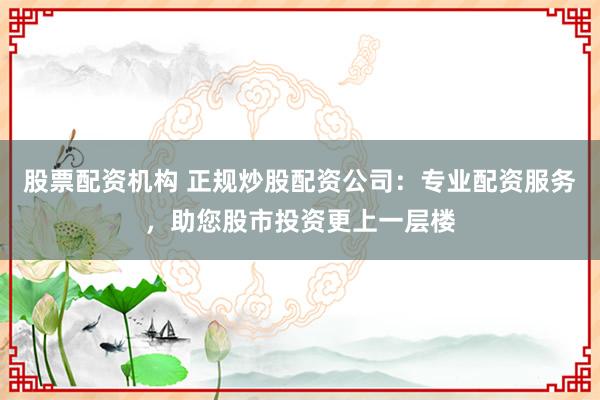股票配资机构 正规炒股配资公司：专业配资服务，助您股市投资更上一层楼