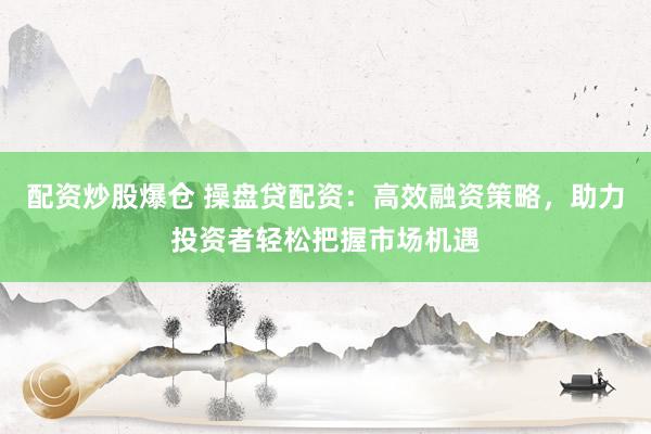 配资炒股爆仓 操盘贷配资：高效融资策略，助力投资者轻松把握市场机遇