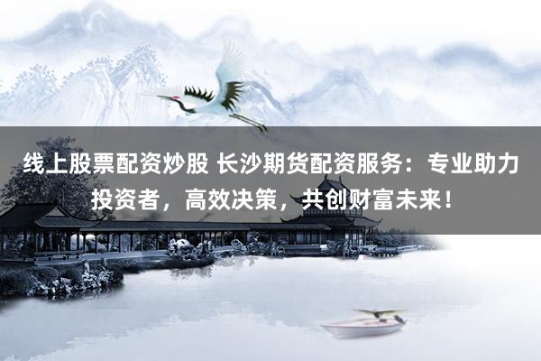 线上股票配资炒股 长沙期货配资服务：专业助力投资者，高效决策，共创财富未来！