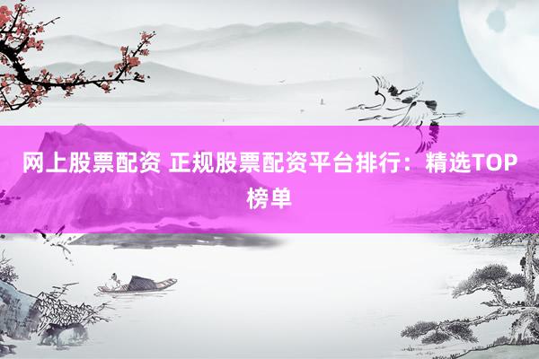 网上股票配资 正规股票配资平台排行：精选TOP榜单