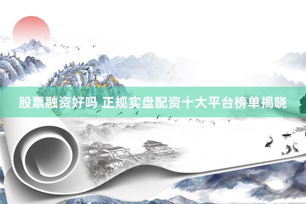 股票融资好吗 正规实盘配资十大平台榜单揭晓