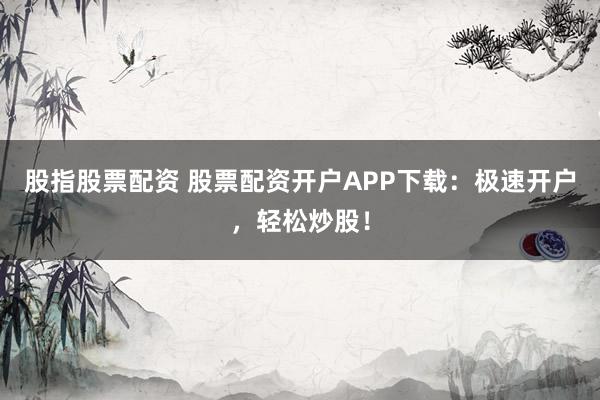 股指股票配资 股票配资开户APP下载：极速开户，轻松炒股！