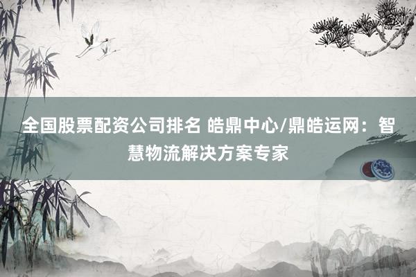 全国股票配资公司排名 皓鼎中心/鼎皓运网：智慧物流解决方案专家