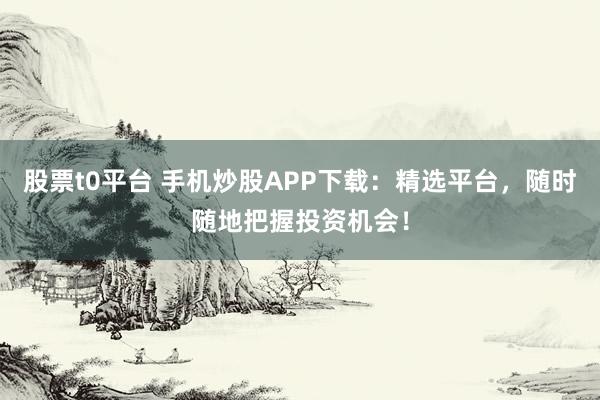 股票t0平台 手机炒股APP下载：精选平台，随时随地把握投资机会！