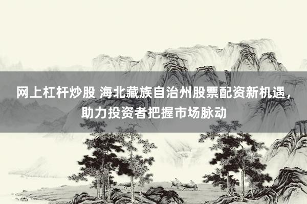 网上杠杆炒股 海北藏族自治州股票配资新机遇，助力投资者把握市场脉动