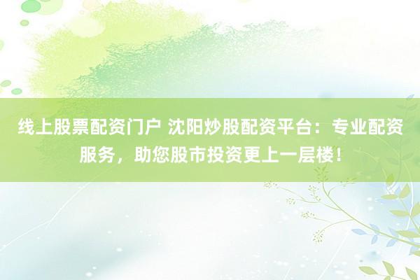 线上股票配资门户 沈阳炒股配资平台：专业配资服务，助您股市投资更上一层楼！