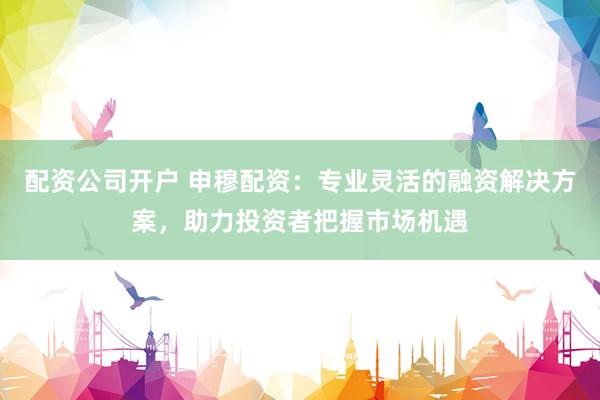 配资公司开户 申穆配资：专业灵活的融资解决方案，助力投资者把握市场机遇